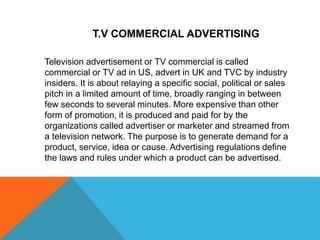 Television advertisement or TV commercial is called
commercial or TV ad in US, advert in UK and TVC by industry
insiders. It is about relaying a specific social, political or sales
pitch in a limited amount of time, broadly ranging in between
few seconds to several minutes. More expensive than other
form of promotion, it is produced and paid for by the
organizations called advertiser or marketer and streamed from
a television network. The purpose is to generate demand for a
product, service, idea or cause. Advertising regulations define
the laws and rules under which a product can be advertised.
T.V COMMERCIAL ADVERTISING
 