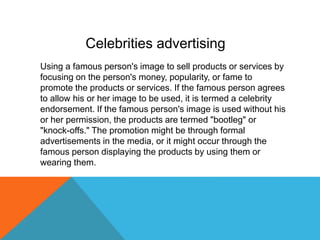 Using a famous person's image to sell products or services by
focusing on the person's money, popularity, or fame to
promote the products or services. If the famous person agrees
to allow his or her image to be used, it is termed a celebrity
endorsement. If the famous person's image is used without his
or her permission, the products are termed "bootleg" or
"knock-offs." The promotion might be through formal
advertisements in the media, or it might occur through the
famous person displaying the products by using them or
wearing them.
Celebrities advertising
 