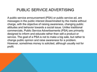 A public service announcement (PSA) or public service ad, are
messages in the public interest disseminated by the media without
charge, with the objective of raising awareness, changing public
attitudes and behavior towards a social issue. Unlike traditional
commercials, Public Service Advertisements (PSA) are primarily
designed to inform and educate rather than sell a product or
service. The goal of a PSA is not to make a big sale, but rather to
change public opinion and raise awareness for a problem.
However, sometimes money is solicited, although usually not for
profit.
PUBLIC SERVICE ADVERTISING
 