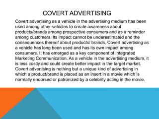 Covert advertising as a vehicle in the advertising medium has been
used among other vehicles to create awareness about
products/brands among prospective consumers and as a reminder
among customers. Its impact cannot be underestimated and the
consequences thereof about products/ brands. Covert advertising as
a vehicle has long been used and has its own impact among
consumers. It has emerged as a key component of Integrated
Marketing Communication. As a vehicle in the advertising medium, it
is less costly and could create better impact in the target market.
Covert advertising is nothing but a unique kind of advertising in
which a product/brand is placed as an insert in a movie which is
normally endorsed or patronized by a celebrity acting in the movie.
COVERT ADVERTISING
 