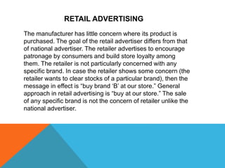 RETAIL ADVERTISING
The manufacturer has little concern where its product is
purchased. The goal of the retail advertiser differs from that
of national advertiser. The retailer advertises to encourage
patronage by consumers and build store loyalty among
them. The retailer is not particularly concerned with any
specific brand. In case the retailer shows some concern (the
retailer wants to clear stocks of a particular brand), then the
message in effect is “buy brand ‘B’ at our store.” General
approach in retail advertising is “buy at our store.” The sale
of any specific brand is not the concern of retailer unlike the
national advertiser.
 