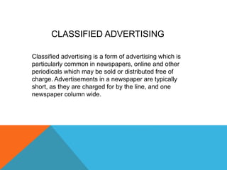 Classified advertising is a form of advertising which is
particularly common in newspapers, online and other
periodicals which may be sold or distributed free of
charge. Advertisements in a newspaper are typically
short, as they are charged for by the line, and one
newspaper column wide.
CLASSIFIED ADVERTISING
 