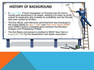 HISTORY OF BACKGROUND
• In June 1836, French newspaper La Pressed was the first to
include paid advertising in its pages, allowing it to lower its price,
extend its readership and increase its profitability and the formula
was soon copied by all titles.
• The first official, paid television advertisement was broadcast in
the United States on July 1, 1941 over New York station WNBT
(now WNBC) before a baseball game between the Brooklyn
Dodgers and Philadelphia Phillies.
• The first Radio commercial is credited to WEAF New York on
August 28,1922 for the Queensboro real estate corporation.
 