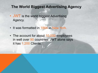 The World Biggest Advertising Agency
• JWT is the world biggest Advertising
Agency.
• It was formatted in 1864 in New York.
• The account for about 10,000 employees
in well over 90 countries. JWT alone says
it has 1,200 Clients.
 