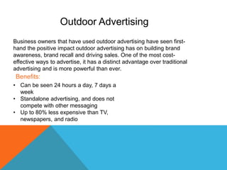 Business owners that have used outdoor advertising have seen first-
hand the positive impact outdoor advertising has on building brand
awareness, brand recall and driving sales. One of the most cost-
effective ways to advertise, it has a distinct advantage over traditional
advertising and is more powerful than ever.
• Can be seen 24 hours a day, 7 days a
week
• Standalone advertising, and does not
compete with other messaging
• Up to 80% less expensive than TV,
newspapers, and radio
Outdoor Advertising
Benefits:
 