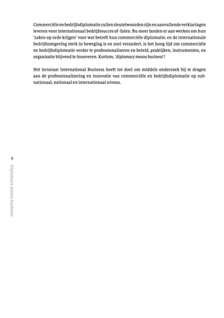 8
Diplomacymeansbusiness
Commerciëleenbedrijfsdiplomatiezullensleutelwoordenzijnenaanvullendeverklaringen
leveren voor internationaal bedrijfssucces of -falen. Nu meer landen er aan werken om hun
‘zaken op orde krijgen’ voor wat betreft hun commerciële diplomatie, en de internationale
bedrijfsomgeving sterk in beweging is en snel verandert, is het hoog tijd om commerciële
en bedrijfsdiplomatie verder te professionaliseren en beleid, praktijken, instrumenten, en
organisatie blijvend te innoveren. Kortom, ‘diplomacy means business’!
Het lectoraat International Business heeft tot doel om middels onderzoek bij te dragen
aan de professionalisering en innovatie van commerciële en bedrijfsdiplomatie op sub-
nationaal, nationaal en internationaal niveau.
 