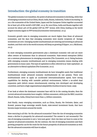 11
Introduction: the global economy in transition
Theglobaleconomyisintransition,the powerofadvanced economiesisdeclining,whilethat
ofemergingeconomiessuchasChina,Brazil,India,Russia,Indonesia,Turkeyisincreasing.In
2012 the economies of the United States, Japan and the European Union together accounted
for at least 50% of the world’s GDP (IMF, 2013). By 2020 China, India and Russia together will
account for about 30% of the global GDP (in PPP
1
terms), with China leading as the world
largest economy (again in PPP terms) (Euromonitor International, 2013).
Economic growth rates in emerging economies are much higher than those of advanced
economies, and the days that emerging economies were mostly recipients of foreign
investment are over. Emerging market multinationals are entering and investing in advanced
markets, and their role in the world economy will keep on growing (Filippov, 2012; McKinsey,
2013).
In most emerging economies governments play a dominant economic role and are more
often owners of businesses than in advanced economies. State-owned enterprises (SOEs)
are a common phenomenon in emerging economies (The Economist, 2012). Doing business
with emerging economy multinationals and in emerging economies means dealing with
governments in many cases. This type of capitalism is often referred to as ‘state capitalism’, as
an alternative to liberal capitalism (The Economist, 2012).
Furthermore, emerging economy multinationals do have intangible assets that traditional
multinationals (read: advanced economy multinationals) do not possess. These new
multinationals seem to apply an accelerated internationalization speed, have strong
capabilities for dealing with unstable political environments, follow a so-called dual
expansion path (which means simultaneously entering into developed and developing
countries), and have a high organizational adaptability (Guillon & Garcia-Canal, 2009).
If we look at where the dominant consumer base will lie in the coming decades, then the
current advanced economies have roughly 1 billion consumers, while just the BRIC countries
(Brazil, Russia, India, China) have more than 2.5 billion consumers.
And finally, many emerging economies, such as China, Russia, the Emirates, Qatar, and
Kuwait, possess huge sovereign wealth funds, state-owned investment funds, that have
become major investors around the world.
How worrying is all this for the advanced economies? Does the rise of emerging economies
mean a decline in prosperity for advanced economies? The answer is: not necessarily! The
rise of emerging economies is not a ‘zero-sum game’, their rise does not have to come at the
expense of advanced economies. On the contrary, the rise of emerging economies and their
growing prosperity can be the route for the future prosperity of advanced economies as well.
But the advanced economies will have to adjust.
1	 Purchasing Power Parity
1
Introduction:theglobaleconomyintransition
 