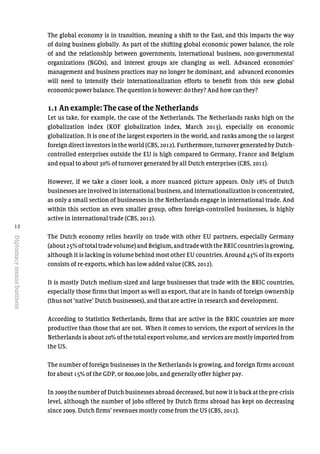 12
Diplomacymeansbusiness
The global economy is in transition, meaning a shift to the East, and this impacts the way
of doing business globally. As part of the shifting global economic power balance, the role
of and the relationship between governments, international business, non-governmental
organizations (NGOs), and interest groups are changing as well. Advanced economies’
management and business practices may no longer be dominant, and advanced economies
will need to intensify their internationalization efforts to benefit from this new global
economic power balance. The question is however: do they? And how can they?
1.1 An example: The case of the Netherlands
Let us take, for example, the case of the Netherlands. The Netherlands ranks high on the
globalization index (KOF globalization index, March 2013), especially on economic
globalization. It is one of the largest exporters in the world, and ranks among the 10 largest
foreign direct investors in the world (CBS, 2012). Furthermore, turnover generated by Dutch-
controlled enterprises outside the EU is high compared to Germany, France and Belgium
and equal to about 30% of turnover generated by all Dutch enterprises (CBS, 2012).
However, if we take a closer look, a more nuanced picture appears. Only 18% of Dutch
businesses are involved in international business, and internationalization is concentrated,
as only a small section of businesses in the Netherlands engage in international trade. And
within this section an even smaller group, often foreign-controlled businesses, is highly
active in international trade (CBS, 2012).
The Dutch economy relies heavily on trade with other EU partners, especially Germany
(about25%oftotaltradevolume)andBelgium,andtradewiththeBRICcountriesisgrowing,
although it is lacking in volume behind most other EU countries. Around 43% of its exports
consists of re-exports, which has low added value (CBS, 2012).
It is mostly Dutch medium-sized and large businesses that trade with the BRIC countries,
especially those firms that import as well as export, that are in hands of foreign ownership
(thus not ‘native’ Dutch businesses), and that are active in research and development.
According to Statistics Netherlands, firms that are active in the BRIC countries are more
productive than those that are not. When it comes to services, the export of services in the
Netherlands is about 20% of the total export volume, and services are mostly imported from
the US.
The number of foreign businesses in the Netherlands is growing, and foreign firms account
for about 15% of the GDP, or 800,000 jobs, and generally offer higher pay.
In 2009 the number of Dutch businesses abroad decreased, but now it is back at the pre-crisis
level, although the number of jobs offered by Dutch firms abroad has kept on decreasing
since 2009. Dutch firms’ revenues mostly come from the US (CBS, 2012).
 