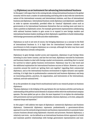14
Diplomacymeansbusiness
1.3 Diplomacy as an instrument for advancing international business
In this paper I will argue that in the coming decade, doing international business in the global
economy will be more a matter of understanding and being able to deal with the interwoven
nature of the international economy and international relations, and thus of international
business and diplomacy. International business needs diplomacy and diplomatic capabilities
in order to operate successfully, provided either by ‘classical’ diplomatic actors such as
governments or by international businesses themselves that are starting more and more to
claim a position as diplomatic actors. For example: government representatives collaborating
with national business leaders to gain access to or expand in new foreign markets and
international business leaders working on their diplomatic capabilities to build relationships
with foreign governments and NGOs and other stakeholders.
Diplomacy as such is not new of course, but bringing diplomacy as a concept to the field
of international business is. It is high time for international business scholars and
practitioners to fully recognize diplomacy as a concept, although the latter may have used
the term diplomacy already colloquially.
Diplomacy to gain foreign market access and expansion, diplomacy to get foreign firms
investing in your home country, and last but not least, diplomacy executed by businesses
and business leaders to deal with foreign market environments, something that is crucial
for survival in today’s global business environment. Diplomacy may be a key word and
the additional explanation for international business success or failure. However, as more
countries around the world are ‘getting their acts together’ regarding their commercial
diplomacy, and as the international business environment is highly dynamic and rapidly
evolving, it is high time to professionalize commercial and business diplomacy and keep
on innovating policies, practices, its organization, and instruments at the international,
national, and sub-national level.
Or as the president of a large Dutch multinational said in our research project on business
diplomacy:
“Business diplomacy is the bridging of the gap between the core business activities and having an
understandingofthepolitical socialelementsinallplaceswithinwhich themultinational company
operates. The more global you get as a firm, the more important it is to tighten the relationships
with governments and non-governmental stakeholders. Business diplomacy, at its best, safeguards
corporate image and reputation.”
In this paper I will address two types of diplomacy: commercial diplomacy and business
diplomacy. Commercial diplomacy represents predominantly a government-driven
approach to use the network of government and business representatives to promote home
country business abroad using diplomatic channels and processes. Business diplomacy, a
relatively new term, can be defined as an international business-driven approach to build
and maintain positive relationships with foreign government representatives and non-
 