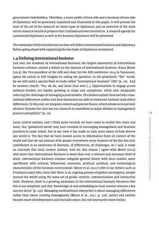15
government stakeholders. Therefore, a more public-driven side and a business-driven side
of diplomacy will be presented, explained and illustrated in this paper. It will present the
state of the art of the research on these types of diplomacy and an overview of the most
recent research results of projects that I initiated and was involved in. A research agenda for
commercial diplomacy as well as for business diplomacy will be presented.
Theremainderofthisintroductorysectionwilldefineinternationalbusinessanddiplomacy
before going ahead with explaining the two types of diplomacy mentioned.
1.4 Defining international business
Last year, the Academy of International Business, the largest community of international
business scholars, started a debate on the domain of international business. Klaus Meyer
(2013), the Vice-president of the AIB and chair for the AIB conference 2014 in Vancouver,
opens his article in AIB Insights by asking the question: In the globalized, “flat” world,
do we still need a special field of study called “international business” (IB)? (p. 10). And
he answers clearly: “Yes, we do, and more than ever […]. Opportunities to engage across
national borders are rapidly growing in scope and complexity, while only marginally
reducingthechallengesofmanagingacrossborders.IBscholarsexplorehowandwhycross-
national differences matter and how businesses are able to transcend national (and other)
differences. To this end, we integrate context and general theory, which allows us to not only
advance theories but also use our research to contribute to major debates in management
practice and politics” (p. 10).
Local context matters, and I think quite recently we have come to realize this more and
more. Our ‘globalized world’ may have resulted in converging management and business
practices to some extent, but in my view it has made us only more aware of how diverse
our world is. The fact that we have instant access to information from all corners of the
world and that we can interact with people everywhere every moment of the day has only
contributed to an awareness of diversity, of differences, of challenges. As I said, it made
us conclude that local context matters. And for that reason I agree with Meyer (2013)
who states that International Business is more than ever a relevant and necessary field of
study. International Business scholars integrate general theory with local context, more
specifically with cultural, behavioral, economic, political, juridical, and technological
characteristics of the business environment. Meyer et al. (2011) refer to lay writers such as
Friedman (2005) who claim that there is an ongoing process of global convergence, people
around the world using the same set of goods, services, communication and interaction
tools. However, there is a growing awareness in the international business literature that
this is too simplistic and that ‘knowledge of and embedding in local context remains a key
success factor’ (p. 236). Managing multinational enterprises is about managing differences
rather than about creating homogeneity (Meyer et al., 2011, p. 236). Actors and entities
become more interdependent and mutually aware, but not necessarily more similar.
Introduction:theglobaleconomyintransition
 
