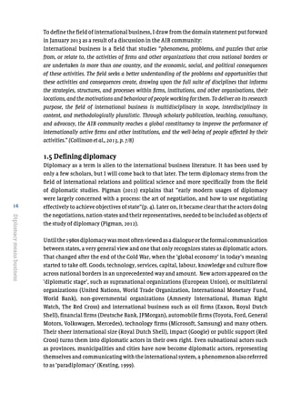 16
Diplomacymeansbusiness
To define the field of international business, I draw from the domain statement put forward
in January 2013 as a result of a discussion in the AIB community:
International business is a field that studies “phenomena, problems, and puzzles that arise
from, or relate to, the activities of firms and other organizations that cross national borders or
are undertaken in more than one country, and the economic, social, and political consequences
of these activities. The field seeks a better understanding of the problems and opportunities that
these activities and consequences create, drawing upon the full suite of disciplines that informs
the strategies, structures, and processes within firms, institutions, and other organisations, their
locations, and the motivations and behaviour of people working for them. To deliver on its research
purpose, the field of international business is multidisciplinary in scope, interdisciplinary in
content, and methodologically pluralistic. Through scholarly publication, teaching, consultancy,
and advocacy, the AIB community reaches a global constituency to improve the performance of
internationally active firms and other institutions, and the well-being of people affected by their
activities.” (Collinson et al., 2013, p. 7/8)
1.5 Defining diplomacy
Diplomacy as a term is alien to the international business literature. It has been used by
only a few scholars, but I will come back to that later. The term diplomacy stems from the
field of international relations and political science and more specifically from the field
of diplomatic studies. Pigman (2012) explains that “early modern usages of diplomacy
were largely concerned with a process: the art of negotiation, and how to use negotiating
effectively to achieve objectives of state”(p. 4). Later on, it became clear that the actors doing
the negotiations, nation-states and their representatives, needed to be included as objects of
the study of diplomacy (Pigman, 2012).
Untilthe1980sdiplomacywasmostoftenviewedasadialogueortheformalcommunication
between states, a very general view and one that only recognizes states as diplomatic actors.
That changed after the end of the Cold War, when the ‘global economy’ in today’s meaning
started to take off. Goods, technology, services, capital, labour, knowledge and culture flow
across national borders in an unprecedented way and amount. New actors appeared on the
‘diplomatic stage’, such as supranational organizations (European Union), or multilateral
organizations (United Nations, World Trade Organization, International Monetary Fund,
World Bank), non-governmental organizations (Amnesty International, Human Right
Watch, The Red Cross) and international business such as oil firms (Exxon, Royal Dutch
Shell), financial firms (Deutsche Bank, JPMorgan), automobile firms (Toyota, Ford, General
Motors, Volkswagen, Mercedes), technology firms (Microsoft, Samsung) and many others.
Their sheer international size (Royal Dutch Shell), impact (Google) or public support (Red
Cross) turns them into diplomatic actors in their own right. Even subnational actors such
as provinces, municipalities and cities have now become diplomatic actors, representing
themselves and communicating with the international system, a phenomenon also referred
to as ‘paradiplomacy’ (Keating, 1999).
 