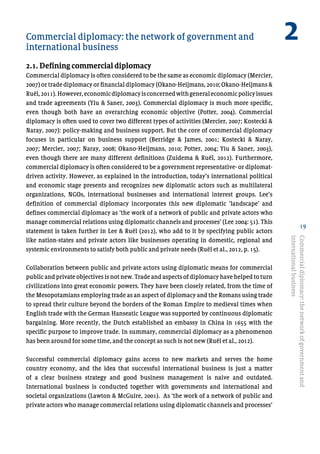 19
Commercial diplomacy: the network of government and 	
international business
2.1. Defining commercial diplomacy
Commercial diplomacy is often considered to be the same as economic diplomacy (Mercier,
2007) or trade diplomacy or financial diplomacy (Okano-Heijmans, 2010; Okano-Heijmans &
Ruël,2011).However,economicdiplomacyisconcernedwithgeneraleconomicpolicyissues
and trade agreements (Yiu & Saner, 2003). Commercial diplomacy is much more specific,
even though both have an overarching economic objective (Potter, 2004). Commercial
diplomacy is often used to cover two different types of activities (Mercier, 2007; Kostecki &
Naray, 2007): policy-making and business support. But the core of commercial diplomacy
focuses in particular on business support (Berridge & James, 2001; Kostecki & Naray,
2007; Mercier, 2007; Naray, 2008; Okano-Heijmans, 2010; Potter, 2004; Yiu & Saner, 2003),
even though there are many different definitions (Zuidema & Ruël, 2012). Furthermore,
commercial diplomacy is often considered to be a government representative- or diplomat-
driven activity. However, as explained in the introduction, today’s international political
and economic stage presents and recognizes new diplomatic actors such as multilateral
organizations, NGOs, international businesses and international interest groups. Lee’s
definition of commercial diplomacy incorporates this new diplomatic ‘landscape’ and
defines commercial diplomacy as ‘the work of a network of public and private actors who
manage commercial relations using diplomatic channels and processes’ (Lee 2004: 51). This
statement is taken further in Lee & Ruël (2012), who add to it by specifying public actors
like nation-states and private actors like businesses operating in domestic, regional and
systemic environments to satisfy both public and private needs (Ruël et al., 2012, p. 15).
Collaboration between public and private actors using diplomatic means for commercial
public and private objectives is not new. Trade and aspects of diplomacy have helped to turn
civilizations into great economic powers. They have been closely related, from the time of
the Mesopotamians employing trade as an aspect of diplomacy and the Romans using trade
to spread their culture beyond the borders of the Roman Empire to medieval times when
English trade with the German Hanseatic League was supported by continuous diplomatic
bargaining. More recently, the Dutch established an embassy in China in 1655 with the
specific purpose to improve trade. In summary, commercial diplomacy as a phenomenon
has been around for some time, and the concept as such is not new (Ruël et al., 2012).
Successful commercial diplomacy gains access to new markets and serves the home
country economy, and the idea that successful international business is just a matter
of a clear business strategy and good business management is naive and outdated.
International business is conducted together with governments and international and
societal organizations (Lawton & McGuire, 2001). As ‘the work of a network of public and
private actors who manage commercial relations using diplomatic channels and processes’
Commercialdiplomacy:thenetworkofgovernmentand
internationalbusiness
2
 