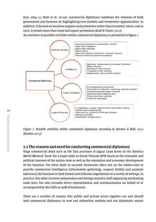 20
Diplomacymeansbusiness
(Lee, 2004: 51; Ruël et al. 2013a), commercial diplomacy combines the interests of both
government and business by highlighting new markets and investment opportunities. In
addition, it focuses on business support and promotion rather than economic issues, and as
such, it entails more than trade and export promotion (Ruël & Visser, 2012).
An overview of possible activities within commercial diplomacy is presented in figure 1.
Figure 1: Possible activities within commercial diplomacy according to Reuvers & Ruël, 2012
(Kosters, 2013)
2.2 The reasons and need for conducting commercial diplomacy
Huge commercial deals such as the Tata purchase of Jaguar Land Rover or the América
Móvil (Mexico) ‘hunt’ for a major stake in Dutch Telecom KPN touch on the economic and
political interests of the nation-state as well as the reputation and economic development
of the business. For these deals to succeed, businesses often rely on the nation-state to
provide commercial intelligence (information gathering), support (lobby) and promote
(advocacy) the business in both formal and informal negotiations in a variety of settings. In
practice, this often involves ambassadors and foreign ministry staff organizing and hosting
trade fairs, but also includes direct representation and communication on behalf of or
accompanied by the CEOs or staff of businesses.
There are a number of reasons why public and private actors together can and should
lead commercial diplomacy in new and unfamiliar markets and use diplomatic means
[bijschrift]	
  Figure	
  1:	
  Possible	
  activities	
  within	
  commercial	
  diplomacy	
  according	
  to	
  Reuvers	
  &	
  Ruël,	
  
2012	
  (Kosters,	
  2013)	
  
	
  
 