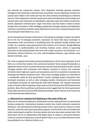 21
and channels for commercial reasons. First, diplomatic networks generate economic
intelligence that would have otherwise been unavailable. Second, diplomatic activities are
usually more visible in the media and may thus draw attention (marketing) at a relatively
low cost. Third, diplomatic networks usually have easier and influential access to high-level
contacts than most businesses do individually, especially small and medium-sized firms.
Fourth, diplomatic networks have a high ‘trust factor’ and that makes it easier to attract
foreign direct investment. Fifth, intelligence gathered by foreign missions and diplomatic
networks is centralized, and this creates efficiencies for the sector; it keeps businesses from
reinventing the wheel (Ruël et al., 2012).
As the international business environment is becoming increasingly complex and global
due to the rise of emerging economies, businesses are faced with many challenges in
international trade and barriers in benefitting from the potential foreign markets have
to offer. As a response, many governments have created a set of services, though differing
significantly in professionalism and involving business actors, aimed at supporting
businesses in internationalization that have seen a steady increase in use (Freixanet, 2012;
Richardson, Yamin & Sinkovics, 2012; Lim, 2008; Seringhaus & Rosson, 1994; Coolsaet, 2004;
Kotabe & Czinkota, 1992).
The ‘need to expand and develop commercial diplomacy is all the more important’ (Lee &
Ruël, 2012: xiv) for four reasons. First, advanced economies’ future prosperity depends to a
significant extent on how successful advanced economies internationalize further. Second,
emerging markets drive businesses from Western countries to venture into unknown
territories where high-tech exports and innovations need to be marketed to maintain the
advantage that Western businesses have. Third, many emerging markets are controlled to
a considerable extent by their governments. Fourth, emerging market enterprises enter
developed economies as well as other emerging markets. Governments and businesses
in developed economies are observing this with mixed feelings. The example mentioned
earlier of América Móvil targeting a major stake in Dutch Telecom firm KPN illustrates this
perfectly. Many Dutch politicians and business actors suggest that the Dutch government
should take measures to prevent KPN falling into foreign ‘hands’ because of its crucial role
in the Dutch telecom infrastructure.
2.3 Research on commercial diplomacy: the state of the art
Research on commercial diplomacy started quite recently, especially from an international
business perspective. International business scholars have hardly embraced commercial
diplomacy, only international marketing scholars have a track record in research on trade
missions, trade fairs and export promotion programs. But the field is still very limited and
rather undeveloped, except for a few top scholars who have done some seminal work. This
observation led me in collaboration with Robin Visser to conduct a structured literature
review on commercial diplomacy research (Ruël & Visser, 2013). An earlier literature review
was published in 2012 (Reuvers & Ruël, 2012).
Commercialdiplomacy:thenetworkofgovernmentand
internationalbusiness
 