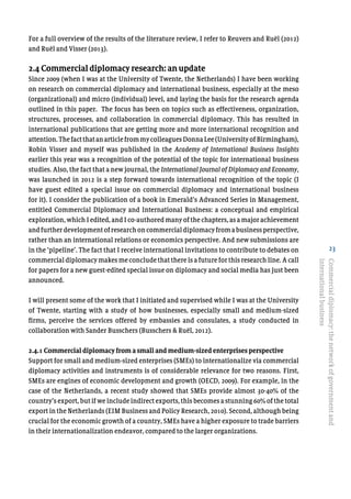 23
For a full overview of the results of the literature review, I refer to Reuvers and Ruël (2012)
and Ruël and Visser (2013).
2.4 Commercial diplomacy research: an update
Since 2009 (when I was at the University of Twente, the Netherlands) I have been working
on research on commercial diplomacy and international business, especially at the meso
(organizational) and micro (individual) level, and laying the basis for the research agenda
outlined in this paper. The focus has been on topics such as effectiveness, organization,
structures, processes, and collaboration in commercial diplomacy. This has resulted in
international publications that are getting more and more international recognition and
attention.ThefactthatanarticlefrommycolleaguesDonnaLee(UniversityofBirmingham),
Robin Visser and myself was published in the Academy of International Business Insights
earlier this year was a recognition of the potential of the topic for international business
studies. Also, the fact that a new journal, the International Journal of Diplomacy and Economy,
was launched in 2012 is a step forward towards international recognition of the topic (I
have guest edited a special issue on commercial diplomacy and international business
for it). I consider the publication of a book in Emerald’s Advanced Series in Management,
entitled Commercial Diplomacy and International Business: a conceptual and empirical
exploration, which I edited, and I co-authored many of the chapters, as a major achievement
andfurtherdevelopmentofresearchoncommercialdiplomacyfromabusinessperspective,
rather than an international relations or economics perspective. And new submissions are
in the ‘pipeline’. The fact that I receive international invitations to contribute to debates on
commercial diplomacy makes me conclude that there is a future for this research line. A call
for papers for a new guest-edited special issue on diplomacy and social media has just been
announced.
I will present some of the work that I initiated and supervised while I was at the University
of Twente, starting with a study of how businesses, especially small and medium-sized
firms, perceive the services offered by embassies and consulates, a study conducted in
collaboration with Sander Busschers (Busschers & Ruël, 2012).
2.4.1 Commercial diplomacy from a small and medium-sized enterprises perspective
Support for small and medium-sized enterprises (SMEs) to internationalize via commercial
diplomacy activities and instruments is of considerable relevance for two reasons. First,
SMEs are engines of economic development and growth (OECD, 2009). For example, in the
case of the Netherlands, a recent study showed that SMEs provide almost 30-40% of the
country’s export, but if we include indirect exports, this becomes a stunning 60% of the total
export in the Netherlands (EIM Business and Policy Research, 2010). Second, although being
crucial for the economic growth of a country, SMEs have a higher exposure to trade barriers
in their internationalization endeavor, compared to the larger organizations.
Commercialdiplomacy:thenetworkofgovernmentand
internationalbusiness
 