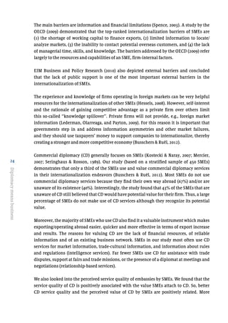 24
Diplomacymeansbusiness
The main barriers are information and financial limitations (Spence, 2003). A study by the
OECD (2009) demonstrated that the top-ranked internationalization barriers of SMEs are
(1) the shortage of working capital to finance exports, (2) limited information to locate/
analyze markets, (3) the inability to contact potential overseas customers, and (4) the lack
of managerial time, skills, and knowledge. The barriers addressed by the OECD (2009) refer
largely to the resources and capabilities of an SME, firm-internal factors.
EIM Business and Policy Research (2010) also depicted external barriers and concluded
that the lack of public support is one of the most important external barriers in the
internationalization of SMEs.
The experience and knowledge of firms operating in foreign markets can be very helpful
resources for the internationalization of other SMEs (Hessels, 2008). However, self-interest
and the rationale of gaining competitive advantage as a private firm over others limit
this so-called ‘‘knowledge spillover’’. Private firms will not provide, e.g., foreign market
information (Lederman, Olarreaga, and Payton, 2009). For this reason it is important that
governments step in and address information asymmetries and other market failures,
and they should use taxpayers’ money to support companies to internationalize, thereby
creating a stronger and more competitive economy (Busschers & Ruël, 2012).
Commercial diplomacy (CD) generally focuses on SMEs (Kostecki & Naray, 2007; Mercier,
2007; Seringhaus & Rosson, 1989). Our study (based on a stratified sample of 450 SMEs)
demonstrates that only a third of the SMEs use and value commercial diplomacy services
in their internationalization endeavors (Busschers & Ruël, 2012). Most SMEs do not use
commercial diplomacy services because they find their own way abroad (67%) and/or are
unaware of its existence (40%). Interestingly, the study found that 43% of the SMEs that are
unaware of CD still believed that CD would have potential value for their firm. Thus, a large
percentage of SMEs do not make use of CD services although they recognize its potential
value.
Moreover, the majority of SMEs who use CD also find it a valuable instrument which makes
exporting/operating abroad easier, quicker and more effective in terms of export increase
and results. The reasons for valuing CD are the lack of financial resources, of reliable
information and of an existing business network. SMEs in our study most often use CD
services for market information, trade-cultural information, and information about rules
and regulations (intelligence services). Far fewer SMEs use CD for assistance with trade
disputes, support at fairs and trade missions, or the presence of a diplomat at meetings and
negotiations (relationship-based services).
We also looked into the perceived service quality of embassies by SMEs. We found that the
service quality of CD is positively associated with the value SMEs attach to CD. So, better
CD service quality and the perceived value of CD by SMEs are positively related. More
 
