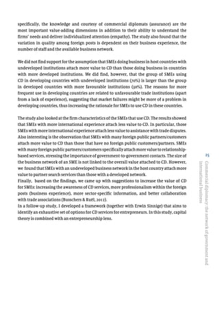 25
specifically, the knowledge and courtesy of commercial diplomats (assurance) are the
most important value-adding dimensions in addition to their ability to understand the
firms’ needs and deliver individualized attention (empathy). The study also found that the
variation in quality among foreign posts is dependent on their business experience, the
number of staff and the available business network.
We did not find support for the assumption that SMEs doing business in host countries with
undeveloped institutions attach more value to CD than those doing business in countries
with more developed institutions. We did find, however, that the group of SMEs using
CD in developing countries with undeveloped institutions (70%) is larger than the group
in developed countries with more favourable institutions (30%). The reasons for more
frequent use in developing countries are related to unfavourable trade institutions (apart
from a lack of experience), suggesting that market failures might be more of a problem in
developing countries, thus increasing the rationale for SMEs to use CD in these countries.
The study also looked at the firm characteristics of the SMEs that use CD. The results showed
that SMEs with more international experience attach less value to CD. In particular, those
SMEs with more international experience attach less value to assistance with trade disputes.
Also interesting is the observation that SMEs with many foreign public partners/customers
attach more value to CD than those that have no foreign public customers/partners. SMEs
withmanyforeignpublicpartners/customersspecificallyattachmorevaluetorelationship-
based services, stressing the importance of government-to-government contacts. The size of
the business network of an SME is not linked to the overall value attached to CD. However,
we found that SMEs with an undeveloped business network in the host country attach more
value to partner search services than those with a developed network.
Finally, based on the findings, we came up with suggestions to increase the value of CD
for SMEs: increasing the awareness of CD services, more professionalism within the foreign
posts (business experience), more sector-specific information, and better collaboration
with trade associations (Busschers & Ruël, 2012).
In a follow-up study, I developed a framework (together with Erwin Sinnige) that aims to
identify an exhaustive set of options for CD services for entrepreneurs. In this study, capital
theory is combined with an entrepreneurship lens.
Commercialdiplomacy:thenetworkofgovernmentand
internationalbusiness
 