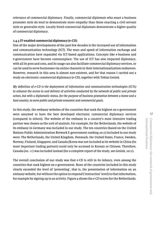 27
relevance of commercial diplomacy. Finally, commercial diplomats who enact a business
promoter style do tend to demonstrate more empathy than those enacting a civil servant
style or generalist style. Locally hired commercial diplomats demonstrate a higher quality
of commercial diplomacy.
2.4.3 IT-enabled commercial diplomacy (e-CD)
One of the major developments of the past few decades is the increased use of information
and communication technology (ICT). The ways and speed of information exchange and
communication have expanded via ICT-based applications. Concepts like e-business and
e-government have become commonplace. The use of ICT has also impacted diplomacy,
with all its pros and cons, and its usage can also facilitate commercial diplomacy services, or
can be used to serve businesses via online channels in their internationalization endeavors.
However, research in this area is almost non-existent, and for that reason I carried out a
study on electronic commercial diplomacy (e-CD), together with Tobias Gesink.
My definition of e-CD is the deployment of information and communication technologies (ICTs)
to enhance the access to and delivery of activities conducted by the network of public and private
actors, but with a diplomatic status, for the purpose of business promotion between a home and a
host country, to serve public and private economic and commercial goals.
In this study, the embassy websites of the countries that rank the highest on e-government
were assumed to have the best developed electronic commercial diplomacy services
(compared to others). The website of the embassy in a country’s most intensive trading
partner was chosen as the unit of analysis. For example, for the Netherlands, the website of
its embassy in Germany was included in our study. The ten countries (based on the United
Nations Public Administration Network E-government ranking 2012) included in our study
were: The Netherlands, the United Kingdom, Denmark, the United States, France, Sweden,
Norway, Finland, Singapore, and Canada [Korea was not included as its website in China (its
most important trading partner) could only be accessed in Korean or Chinese. Therefore,
Canada (no. 11) was included instead (for a complete report of the study, see Gesink, 2012).
The overall conclusion of our study was that e-CD is still in its infancy, even among the
countries that rank highest on e-government. None of the countries included in this study
clearly exceeded the level of ‘presenting’, that is, the presentation of information on an
embassy website, but without the option to respond (‘interaction’ level) to that information,
for example by signing up to an activity. Figure 4 shows the e-CD scores for the Netherlands.
Commercialdiplomacy:thenetworkofgovernmentand
internationalbusiness
 