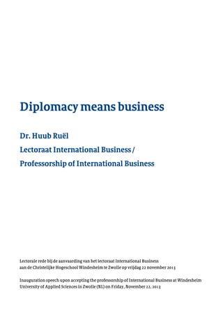 Diplomacy means business
Dr. Huub Ruël
Lectoraat International Business /
Professorship of International Business
Lectorale rede bij de aanvaarding van het lectoraat International Business
aan de Christelijke Hogeschool Windesheim te Zwolle op vrijdag 22 november 2013
Inauguration speech upon accepting the professorship of International Business at Windesheim
University of Applied Sciences in Zwolle (NL) on Friday, November 22, 2013
 