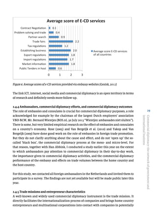 29
Figure6: Average scores of e-CD services provided via embassy websites (Gesink, 2012)
The link ICT, internet, social media and commercial diplomacy is an open territory in terms
of research and definitely needs more follow-up.
2.4.4 Ambassadors, commercial diplomacy efforts, and commercial diplomacy outcomes
The role of embassies and consulates is crucial for commercial diplomacy purposes, a role
acknowledged for example by the chairman of the largest Dutch employers’ association
VNO-NCW, Mr. Bernard Wientjes (NOS.nl, 30 July 2013 “Wientjes: ambassades niet sluiten”).
There is some, but very limited empirical research on the effect of embassies and consulates
on a country’s economy. Rose (2005) and Van Bergeijk et al. (2010) and Yakop and Van
Bergeijk (2009) have done good work on the role of embassies in foreign trade promotion.
But they do not clarify anything about the cause and effect, and do not ‘open up’ the so-
called ‘black box’, the commercial diplomacy process at the meso- and micro-level. For
that reason, together with Han Abbink, I conducted a study earlier this year on the extent
to which ambassadors pay attention to commercial diplomacy in their day-to-day work,
the importance given to commercial diplomacy activities, and the commercial diplomacy
performance of the embassy and effects on trade volumes between the home country and
the host country.
For this study, we contacted all foreign ambassadors in the Netherlands and invited them to
participate in a survey. The findings are not yet available but will be made public later this
year.
2.4.5 Trade missions and entrepreneur characteristics
A well-known and widely used commercial diplomacy instrument is the trade mission. It
directly facilitates the internationalization process of companies and brings home country
entrepreneurs and multinational corporations into contact with companies in potentially
Commercialdiplomacy:thenetworkofgovernmentand
internationalbusiness
	
  
Figure 6: Average scores of e-CD services provided via embassy websites (Gesink, 2012)	
  
0.6	
  
1.8	
  
1.7	
  
1.8	
  
2.0	
  
1.2	
  
2.2	
  
0.9	
  
0.4	
  
0.1	
  
0	
   1	
   2	
   3	
  
Public	
  Tenders	
  in	
  host	
  
Market	
  informa@on	
  
Import	
  regula@ons	
  
Export	
  regula@ons	
  
Establishing	
  business	
  
Tax	
  regula@ons	
  
Trade	
  fairs	
  	
  
Partner	
  search	
  
Problem	
  solving	
  and	
  trade	
  
Contract	
  Nego@a@on	
  
Average	
  score	
  of	
  E-­‐CD	
  services	
  	
  
Average	
  score	
  E-­‐CD	
  services	
  
of	
  all	
  countries	
  
 