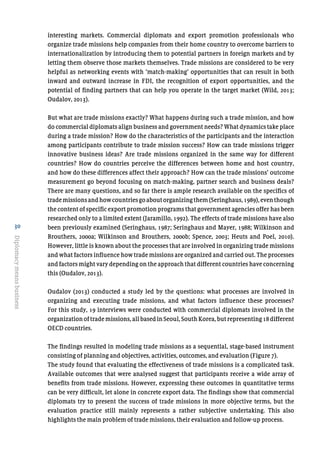 30
Diplomacymeansbusiness
interesting markets. Commercial diplomats and export promotion professionals who
organize trade missions help companies from their home country to overcome barriers to
internationalization by introducing them to potential partners in foreign markets and by
letting them observe those markets themselves. Trade missions are considered to be very
helpful as networking events with ‘match-making’ opportunities that can result in both
inward and outward increase in FDI, the recognition of export opportunities, and the
potential of finding partners that can help you operate in the target market (Wild, 2013;
Oudalov, 2013).
But what are trade missions exactly? What happens during such a trade mission, and how
do commercial diplomats align business and government needs? What dynamics take place
during a trade mission? How do the characteristics of the participants and the interaction
among participants contribute to trade mission success? How can trade missions trigger
innovative business ideas? Are trade missions organized in the same way for different
countries? How do countries perceive the differences between home and host country,
and how do these differences affect their approach? How can the trade missions’ outcome
measurement go beyond focusing on match-making, partner search and business deals?
There are many questions, and so far there is ample research available on the specifics of
trademissionsandhowcountriesgoaboutorganizingthem(Seringhaus,1989),eventhough
the content of specific export promotion programs that government agencies offer has been
researched only to a limited extent (Jaramillo, 1992). The effects of trade missions have also
been previously examined (Seringhaus, 1987; Seringhaus and Mayer, 1988; Wilkinson and
Brouthers, 2000a; Wilkinson and Brouthers, 2000b; Spence, 2003; Heuts and Poel, 2010).
However, little is known about the processes that are involved in organizing trade missions
and what factors influence how trade missions are organized and carried out. The processes
and factors might vary depending on the approach that different countries have concerning
this (Oudalov, 2013).
Oudalov (2013) conducted a study led by the questions: what processes are involved in
organizing and executing trade missions, and what factors influence these processes?
For this study, 19 interviews were conducted with commercial diplomats involved in the
organizationoftrademissions,allbasedinSeoul,SouthKorea,butrepresenting18different
OECD countries.
The findings resulted in modeling trade missions as a sequential, stage-based instrument
consisting of planning and objectives, activities, outcomes, and evaluation (Figure 7).
The study found that evaluating the effectiveness of trade missions is a complicated task.
Available outcomes that were analysed suggest that participants receive a wide array of
benefits from trade missions. However, expressing these outcomes in quantitative terms
can be very difficult, let alone in concrete export data. The findings show that commercial
diplomats try to present the success of trade missions in more objective terms, but the
evaluation practice still mainly represents a rather subjective undertaking. This also
highlights the main problem of trade missions, their evaluation and follow-up process.
 