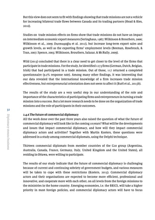 32
Diplomacymeansbusiness
But this view does not seem to fit with findings showing that trade missions are not a vehicle
for increasing bilateral trade flows between Canada and its trading partners (Head & Ries,
2010).
Studies on trade mission effects on firms show that trade missions do not have an impact
on intermediate economic export measures (Seringhaus, 1987; Wilkinson & Brouthers, 2006;
Wilkinson et al., 2009; Durmuşoğl et al. 2012), but increase long-term export sales and
growth levels, as well as the exporting firms’ employment levels (Beeman, Rosebrock, &
Tran, 2007; Spence, 2003; Wilkinson, Brouthers, Salazar, & McNally, 2009).
Wild (2013) concluded that there is a clear need to get closer to the level of the firms that
participateintrademissions.Forthestudy,heidentified1273firms(German,Dutch,Belgian,
Irish) that had participated in a trade mission. Out of those, 117 returned a completed
questionnaire (9.2% response rate). Among many other findings, it was interesting that
our data revealed that the international knowledge of a firm increases trade mission
effectiveness, but entrepreneurial orientation does not seem to affect it (Ruël et al., 2013b).
The results of the study are a very useful step in our understanding of the role and
importance of the characteristics of participating firms and entrepreneurs in turning a trade
mission into a success. But a lot more research needs to be done on the organization of trade
missions and the role of participants in their outcomes.
2.4.6 The future of commercial diplomacy
All the work done over the past three years also raised the question of what the future of
commercial diplomacy will look like in the coming 10 years? What will be the developments
and issues that impact commercial diplomacy, and how will they impact commercial
diplomacy actors and activities? Together with Martin Kosters, these questions were
addressed in a study among commercial diplomats, using the Delphi technique.
Thirteen commercial diplomats from member countries of the G20 group (Argentina,
Australia, Canada, France, Germany, Italy, United Kingdom and the United States), all
residing in Ottawa, were willing to participate.
The results of our study indicate that the future of commercial diplomacy is challenging
because of current and continuing sobriety of government budgets, and various measures
will be taken to cope with these restrictions (Kosters, 2013). Commercial diplomacy
actors and their organisations are expected to become more efficient, professional and
innovative, and cooperate more with each other, on all levels from the foreign missions to
the ministries in the home country. Emerging economies, i.e. the BRICS, will take a higher
priority in most foreign policies, and commercial diplomacy actors will have to focus
Durmusoglu
 