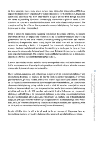 33
on these countries more. Some actors such as trade promotion organisations (TPOs) are
expected to become more important, but will also be assessed for their efficiency. In general,
commercial diplomacy will most likely receive a higher priority from foreign ministers
and other high-ranking diplomats. Interestingly, commercial diplomats based in host
countries are expected to be substituted more and more by locally recruited personnel. The
complete ranking list of future developments in commercial diplomacy that impact actors
is presented in table 2 (Appendix 1).
When it comes to expectations regarding commercial diplomacy activities, the results
show that activities are expected to be influenced by the austerity measures imposed by
governments and by the shift towards prioritizing emerging economies. The demand
for efficiency is expected to have a strong impact. The added value will be an important
measure in assessing activities. It is expected that commercial diplomacy will have a
stronger foothold in diplomatic activities. Fees are likely to be charged for these services,
and among the commercial diplomatic activities, trade diplomacy is expected to remain the
most important component. The complete ranking of future developments in commercial
diplomacy activities is presented in table 3 (Appendix 2).
It would be useful to conduct a similar survey among other actors, such as businesses and
NGOs, but the results of this study already provide a useful indication of what the future of
commercial diplomacy is expected to look like.
I have initiated, supervised and collaborated in more work on commercial diplomacy and
international business, for example on how to position commercial diplomacy services,
privately funded, publicly funded, or in hybrid form of organization (with Frank Slooten),
on the regionalization of commercial diplomacy (with Robert Menkhorst), on a comparison
of commercial diplomacy policy and the practices of all EU member states (with Annette
Stadman; Stadman & Ruël, 2012), on the perceived barriers for joint commercial diplomacy
activities and practices by EU member states (with Jessica Hofmann), on commercial
diplomacy and lobbying of EU commercial diplomats in emerging economies (with Elena
Bondarouk (Bondarouk & Ruël, 2012), and with Wouter ten Haaf and Sirp de Boer (Ruël et al.
2013c),ongettingaccesstotheUSfederalpublicprocurementmarketbyforeignfirms(Vehof
et al., 2012), on commercial diplomacy and sustainability (Emiel Pross), and upcoming work
on HRM policies for commercial diplomats (Thomas Binnenmars).
Despite all this, there is still a lot of work to do on commercial diplomacy from an
international business perspective. Let me outline a research agenda for the near future.
Commercialdiplomacy:thenetworkofgovernmentand
internationalbusiness
 