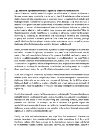 34
Diplomacymeansbusiness
2.4.7 A research agenda for commercial diplomacy and international business
Firstofall,thereisaneedforresearchthatopensupthe‘blackbox’ofcommercialdiplomacy.
We need to move away from the large-scale, survey-based, descriptive or evaluative type of
studies. Economic diplomacy (the use of taxpayers’ money to negotiate trade policies and
trade agreements) seems to work in general (Moons & Van Bergeijk, 2013). What is needed is
research that digs into commercial diplomacy, that looks at the meso- and micro-level: what
is going on in commercial diplomacy activities such as intelligence, information gathering,
partner search, advocacy, match-making, trade missions and nation-branding? How do
these instruments actually work? I want to contribute to advancing commercial diplomacy,
improving it, increasing its effectiveness and organizing it efficiently and innovating
its policy and practices in order to generate value in the new global economy, perhaps
specifically directed at emerging economies and a country’s most important trading partner
(in the case of the Netherlands, that would be Germany and Belgium).
Second, how can we conduct commercial diplomacy in order to target specific markets and
countries? Commercial diplomacy instruments may need to be shaped for such specific
markets. One such example is the bottom-of-the-pyramid (Prahalad, 2004) market, a market
of about 3 to 4 billion people who do not have more to spend than about 1500 - 2000 USD per
year.Itssheersizemakesitveryattractivetobusiness,butthatneedsatailor-madeapproach.
The bottom-of-the-pyramid is stimulating innovation, too, as product and services targeted
at that market need specific solutions due to the limited purchasing power, for example a
cheap model smart phone, the 100 USD tablet, and smart clean water solutions.
Third, how to organize commercial diplomacy, what are effective structures in the division
between public, semi-public and private partners? Each country organizes its commercial
diplomacy differently (as our study into commercial diplomacy in the EU has shown;
Stadman & Ruël, 2012), different mixtures of public and private partners can be involved.
Justrecently,astudywaspublishedbyFrankSlooten(2013)onthepublicnessofcommercial
diplomacy.
Fourth, how to match commercial diplomacy actors and channels? Commercial diplomacy
isahighlycontext-sensitive activity, and a highly dynamicglobaleconomiccontextrequires
stakeholders and actors to work on improving and innovating methods, instruments,
processes and activities. For example, the use of advanced ICT greatly impacts the
possibilities and commercial diplomacy activities. In close collaboration with commercial
diplomacy actors and stakeholders, a core question is: how do we innovate commercial
diplomacy to catch up in the social media age?
Finally, not only national governments and large firms find commercial diplomacy of
growing importance, governments and businesses at the sub-national level do as well.
Provinces, regions, cities have appeared on the international business stage and started
to promote their regions and their businesses. However, this has hardly been a subject of
 
