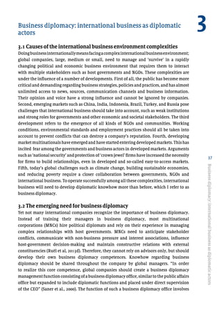 37
Business diplomacy: international business as diplomatic 	
actors
3.1 Causes of the international business environment complexities
Doingbusinessinternationallymeansfacingacomplexinternationalbusinessenvironment;
global companies, large, medium or small, need to manage and ‘survive’ in a rapidly
changing political and economic business environment that requires them to interact
with multiple stakeholders such as host governments and NGOs. These complexities are
under the influence of a number of developments. First of all, the public has become more
critical and demanding regarding business strategies, policies and practices, and has almost
unlimited access to news, sources, communication channels and business information.
Their opinion and voice have a strong influence and cannot be ignored by companies.
Second, emerging markets such as China, India, Indonesia, Brazil, Turkey, and Russia pose
challenges that international business should take into account, such as weak institutions
and strong roles for governments and other economic and societal stakeholders. The third
development refers to the emergence of all kinds of NGOs and communities. Working
conditions, environmental standards and employment practices should all be taken into
account to prevent conflicts that can destroy a company’s reputation. Fourth, developing
market multinationals have emerged and have started entering developed markets. This has
incited fear among the governments and business actors in developed markets. Arguments
such as ‘national security’ and protection of ‘crown jewel’ firms have increased the necessity
for firms to build relationships, even in developed and so-called easy-to-access markets.
Fifth, today’s global challenges such as climate change, building sustainable economies,
and reducing poverty require a closer collaboration between governments, NGOs and
international business. To operate successfully among all these complexities, international
business will need to develop diplomatic knowhow more than before, which I refer to as
business diplomacy.
3.2 The emerging need for business diplomacy
Yet not many international companies recognize the importance of business diplomacy.
Instead of training their managers in business diplomacy, most multinational
corporations (MNCs) hire political diplomats and rely on their experience in managing
complex relationships with host governments. MNCs need to anticipate stakeholder
conflicts, communicate with non-business pressure and interest associations, influence
host-government decision-making and maintain constructive relations with external
constituencies (Ruël et al, 2013d). Therefore, they cannot rely on advisors only, but should
develop their own business diplomacy competences. Knowhow regarding business
diplomacy should be shared throughout the company by global managers. “In order
to realize this core competence, global companies should create a business diplomacy
managementfunctionconsisting of a business diplomacy office,similartothepublicaffairs
office but expanded to include diplomatic functions and placed under direct supervision
of the CEO” (Saner et al., 2000). The function of such a business diplomacy office involves
Businessdiplomacy:internationalbusinessasdiplomaticactors
3
 