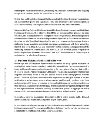 38
Diplomacymeansbusiness
scanning the business environment, interacting with multiple stakeholders and engaging
in diplomatic missions, under the supervision of the CEO.
Ordeix-Rigo and Duarte (2009) argued that by engaging in business diplomacy, corporations
can increase their power and legitimacy. Firms that are involved in business diplomacy
have chosen to satisfy a social public demand rather than only a market demand.
Saner and Yiu (2005) stressed the importance of business diplomacy management in today’s
business environment. They observed that MNCs are increasing their presence in many
countries, and thereby face various local pressures and requirements. MNCs are exposed to
differentnationallawsandmultilateralagreements,negotiatedbytheInternationalLabour
Organization, the World Trade Organization, and other international groupings. Business
diplomats should negotiate, renegotiate and make compromises with local authorities
(Saner & Yiu, 2005). They should also be sensitive to the demands and expectations of the
increasing number of international and local NGOs that monitor global companies in
conducting business. However, it is not clear how MNCs around the world should organize
and structure their business diplomacy.
3.3 Business diplomacy and stakeholder view
Ordeix-Rigo and Duarte (2009) observed that businesses in today’s global economy are
moving from a shareholder model to a stakeholder view of firms. They emphasize that it is
important for modern corporations to respond to the expectations of various stakeholders
in order to obtain a “license to operate”. This can be realized by engaging in what they call
corporate diplomacy, which is seen as a process towards a state of engagement with the
public. Corporate diplomacy entails that the corporation actively participates in society,
which adds new dimensions to their role of creating wealth, quality products or services,
and employment. By means of engaging in corporate diplomacy, corporations can increase
their power and legitimacy. Suchman (1995) defines legitimacy as “a generalized perception
or assumption that the actions of an entity are desirable, proper, or appropriate within
some socially constructed system of norms, values, beliefs, and definitions” (p. 574).
Corporations involved in corporate diplomacy decide to satisfy a social public demand,
rather than solely a market demand (Ordeix-Rigo & Duarte, 2009).
In sum, business diplomacy is a need for international businesses in today’s complex global
businessenvironment.Theemergenceofbusinessdiplomacymaybepartofamovetowards
a stakeholder view of firms rather than a shareholder view.
 