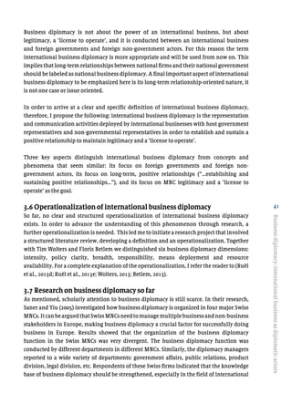 41
Business diplomacy is not about the power of an international business, but about
legitimacy, a ‘license to operate’, and it is conducted between an international business
and foreign governments and foreign non-government actors. For this reason the term
international business diplomacy is more appropriate and will be used from now on. This
implies that long-term relationships between national firms and their national government
should be labeled as national business diplomacy. A final important aspect of international
business diplomacy to be emphasized here is its long-term relationship-oriented nature, it
is not one case or issue oriented.
In order to arrive at a clear and specific definition of international business diplomacy,
therefore, I propose the following: international business diplomacy is the representation
and communication activities deployed by international businesses with host government
representatives and non-governmental representatives in order to establish and sustain a
positive relationship to maintain legitimacy and a ‘license to operate’.
Three key aspects distinguish international business diplomacy from concepts and
phenomena that seem similar: its focus on foreign governments and foreign non-
government actors, its focus on long-term, positive relationships (“…establishing and
sustaining positive relationships…”), and its focus on MNC legitimacy and a ‘license to
operate’ as the goal.
3.6 Operationalization of international business diplomacy
So far, no clear and structured operationalization of international business diplomacy
exists. In order to advance the understanding of this phenomenon through research, a
further operationalization is needed. This led me to initiate a research project that involved
a structured literature review, developing a definition and an operationalization. Together
with Tim Wolters and Floris Betlem we distinguished six business diplomacy dimensions:
intensity, policy clarity, breadth, responsibility, means deployment and resource
availability. For a complete explanation of the operationalization, I refer the reader to (Ruël
et al., 2013d; Ruël et al., 2013e; Wolters, 2013; Betlem, 2013).
3.7 Research on business diplomacy so far
As mentioned, scholarly attention to business diplomacy is still scarce. In their research,
Saner and Yiu (2005) investigated how business diplomacy is organized in four major Swiss
MNCs.ItcanbearguedthatSwissMNCsneedtomanagemultiplebusinessandnon-business
stakeholders in Europe, making business diplomacy a crucial factor for successfully doing
business in Europe. Results showed that the organization of the business diplomacy
function in the Swiss MNCs was very divergent. The business diplomacy function was
conducted by different departments in different MNCs. Similarly, the diplomacy managers
reported to a wide variety of departments: government affairs, public relations, product
division, legal division, etc. Respondents of these Swiss firms indicated that the knowledge
base of business diplomacy should be strengthened, especially in the field of international
Businessdiplomacy:internationalbusinessasdiplomaticactors
 