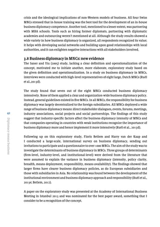 42
Diplomacymeansbusiness
crisis and the ideological implications of non-Western models of business. All four Swiss
MNCs stressed that in-house training was the best tool for the development of an in-house
business diplomacy competence. Another tool, mentioned to a lesser extent, was partnering
with MBA schools. Tools such as hiring former diplomats, partnering with diplomatic
academies and outsourcing weren’t mentioned at all. Although the study results showed a
wide variety in how business diplomacy is organized, all respondents recognized its value;
it helps with developing social networks and building upon good relationships with local
authorities, and it can enlighten negative interactions with all stakeholders involved.
3.8 Business diplomacy in MNCs: new evidence
The Saner and Yiu (2005) study, lacking a clear definition and operationalization of the
concept, motivated me to initiate another, more elaborate, exploratory study based on
the given definition and operationalization. In a study on business diplomacy in MNCs,
interviews were conducted with high-level representatives of eight large, Dutch MNCs (Ruël
et al.,2013d).
The study found that seven out of the eight MNCs conducted business diplomacy
intensively. None of them applied a clear and organization-wide business diplomacy policy.
Instead, general guidelines existed in five MNCs. In all MNCs, the responsibility for business
diplomacy was largely decentralized to the foreign subsidiaries. All MNCs deployed a wide
range of business diplomacy means: direct stakeholder dialogues, events, forums, meetings,
industry associations, social projects and social partnerships. The findings of this study
suggest that industry-specific factors affect the business diplomacy intensity of MNCs and
that companies operating in countries with weak institutions recognize the importance of
business diplomacy more and hence implement it more intensively (Ruël et al., 2013d).
Following up on this exploratory study, Floris Betlem and Harry van der Kaap and
I conducted a large-scale, international survey on business diplomacy, sending out
invitations to participate and a questionnaire to over 1000 MNCs. The aim of the study was to
investigate the determinants of business diplomacy in MNCs. Three groups of determinants
(firm-level, industry-level, and institutional-level) were derived from the literature that
were assumed to explain the variance in business diplomacy (intensity, policy clarity,
breadth, means deployment, responsibility, means availability). The findings showed that
larger firms have clearer business diplomacy policies, as do European subsidiaries and
those with subsidiaries in Asia. No relationship was found between the development of the
institutional environment and business diplomacy approach and responsibility (Ruël et al.,
2013e; Betlem, 2012).
A paper on the exploratory study was presented at the Academy of International Business
Meeting in Istanbul 2013 and was nominated for the best paper award, something that I
consider to be a recognition of the concept.
 