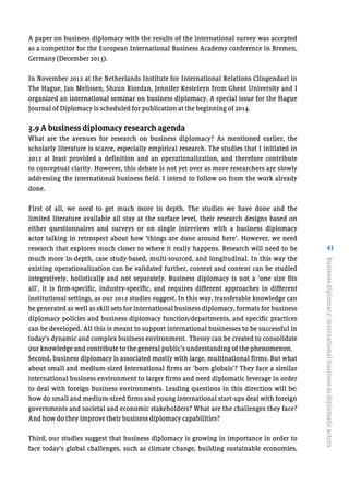 43
A paper on business diplomacy with the results of the international survey was accepted
as a competitor for the European International Business Academy conference in Bremen,
Germany (December 2013).
In November 2012 at the Netherlands Institute for International Relations Clingendael in
The Hague, Jan Melissen, Shaun Riordan, Jennifer Kesteleyn from Ghent University and I
organized an international seminar on business diplomacy. A special issue for the Hague
Journal of Diplomacy is scheduled for publication at the beginning of 2014.
3.9 A business diplomacy research agenda
What are the avenues for research on business diplomacy? As mentioned earlier, the
scholarly literature is scarce, especially empirical research. The studies that I initiated in
2012 at least provided a definition and an operationalization, and therefore contribute
to conceptual clarity. However, this debate is not yet over as more researchers are slowly
addressing the international business field. I intend to follow on from the work already
done.
First of all, we need to get much more in depth. The studies we have done and the
limited literature available all stay at the surface level, their research designs based on
either questionnaires and surveys or on single interviews with a business diplomacy
actor talking in retrospect about how ‘things are done around here’. However, we need
research that explores much closer to where it really happens. Research will need to be
much more in-depth, case study-based, multi-sourced, and longitudinal. In this way the
existing operationalization can be validated further, context and content can be studied
integratively, holistically and not separately. Business diplomacy is not a ‘one size fits
all’, it is firm-specific, industry-specific, and requires different approaches in different
institutional settings, as our 2012 studies suggest. In this way, transferable knowledge can
be generated as well as skill sets for international business diplomacy, formats for business
diplomacy policies and business diplomacy function/departments, and specific practices
can be developed. All this is meant to support international businesses to be successful in
today’s dynamic and complex business environment. Theory can be created to consolidate
our knowledge and contribute to the general public’s understanding of the phenomenon.
Second, business diplomacy is associated mostly with large, multinational firms. But what
about small and medium-sized international firms or ‘born globals’? They face a similar
international business environment to larger firms and need diplomatic leverage in order
to deal with foreign business environments. Leading questions in this direction will be:
how do small and medium-sized firms and young international start-ups deal with foreign
governments and societal and economic stakeholders? What are the challenges they face?
And how do they improve their business diplomacy capabilities?
Third, our studies suggest that business diplomacy is growing in importance in order to
face today’s global challenges, such as climate change, building sustainable economies,
Businessdiplomacy:internationalbusinessasdiplomaticactors
 