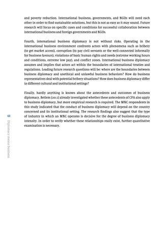 44
Diplomacymeansbusiness
and poverty reduction. International business, governments, and NGOs will need each
other in order to find sustainable solutions, but this is not as easy as it may sound. Future
research will focus on specific cases and conditions for successful collaboration between
international business and foreign governments and NGOs.
Fourth, international business diplomacy is not without risks. Operating in the
international business environment confronts actors with phenomena such as bribery
(to get market access), corruption (to pay civil servants or the well-connected informally
for business favours), violations of basic human rights and needs (extreme working hours
and conditions, extreme low pay), and conflict zones. International business diplomacy
assumes and implies that actors act within the boundaries of international treaties and
regulations. Leading future research questions will be: where are the boundaries between
business diplomacy and unethical and unlawful business behaviors? How do business
representatives deal with potential bribery situations? How does business diplomacy differ
in different cultural and institutional settings?
Finally, hardly anything is known about the antecedents and outcomes of business
diplomacy. Betlem (2012) already investigated whether these antecedents of CPA also apply
to business diplomacy, but more empirical research is required. The MNC respondents in
this study indicated that the conduct of business diplomacy will depend on the country
concerned and its institutional setting. The research findings also suggest that the type
of industry in which an MNC operates is decisive for the degree of business diplomacy
intensity. In order to verify whether these relationships really exist, further quantitative
examination is necessary.
 