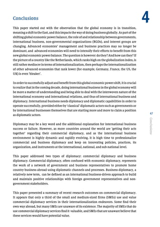 47
Conclusions
This paper started out with the observation that the global economy is in transition,
meaningashifttotheEast,andthisimpactsthewayofdoingbusinessglobally.Aspartofthe
shifting global economic power balance, the role of and relationship between governments,
international business, non-governmental organizations (NGOs), and interest groups are
changing. Advanced economies’ management and business practices may no longer be
dominant, and advanced economies will need to intensify their efforts to benefit from this
newglobaleconomicpowerbalance.Thequestionishowever:dothey?Andhowcanthey?If
the picture of a country like the Netherlands, which ranks high on the globalization index, is
still rather mediocre in terms of internationalization, then perhaps the internationalization
of other advanced economies that rank lower (for example, Germany, France, the US, the
UK) is even ‘bleaker’.
Inordertosuccessfullyadjustandbenefitfromthisglobaleconomicpowershift,itiscrucial
torealizethatinthecomingdecade,doinginternationalbusinessintheglobaleconomywill
be more a matter of understanding and being able to deal with the interwoven nature of the
international economy and international relations, and thus of international business and
diplomacy. International business needs diplomacy and diplomatic capabilities in order to
operate successfully, provided either by ‘classical’ diplomatic actors such as governments or
by international businesses themselves that are starting more and more to claim a position
as diplomatic actors.
Diplomacy may be a key word and the additional explanation for international business
success or failure. However, as more countries around the world are ‘getting their acts
together’ regarding their commercial diplomacy, and as the international business
environment is highly dynamic and rapidly evolving, it is high time to professionalize
commercial and business diplomacy and keep on innovating policies, practices, its
organization, and instruments at the international, national, and sub-national level.
This paper addressed two types of diplomacy: commercial diplomacy and business
diplomacy. Commercial diplomacy, often confused with economic diplomacy, represents
the work of a network of government and business representatives to promote home
country business abroad using diplomatic channels and processes. Business diplomacy, a
relatively new term, can be defined as an international business-driven approach to build
and maintain positive relationships with foreign government representatives and non-
government stakeholders.
This paper presented a summary of recent research outcomes on commercial diplomacy.
It appears that only a third of the small and medium-sized firms (SMEs) use and value
commercial diplomacy services in their internationalization endeavors. Some find their
own way abroad, but many SMEs are unaware of its existence. The majority of SMEs that do
use commercial diplomacy services find it valuable, and SMEs that are unaware believe that
these services would have potential value.
Conclusions
4
 