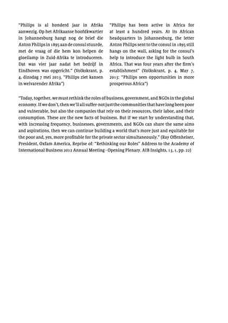 “Philips is al honderd jaar in Afrika
aanwezig. Op het Afrikaanse hoofdkwartier
in Johannesburg hangt nog de brief die
AntonPhilipsin1895aandeconsulstuurde,
met de vraag of die hem kon helpen de
gloeilamp in Zuid-Afrika te introduceren.
Dat was vier jaar nadat het bedrijf in
Eindhoven was opgericht.” (Volkskrant, p.
4, dinsdag 7 mei 2013. “Philips ziet kansen
in welvarender Afrika”)
“Philips has been active in Africa for
at least a hundred years. At its African
headquarters in Johannesburg, the letter
Anton Philips sent to the consul in 1895 still
hangs on the wall, asking for the consul’s
help to introduce the light bulb in South
Africa. That was four years after the firm’s
establishment” (Volkskrant, p. 4, May 7,
2013: “Philips sees opportunities in more
prosperous Africa”)
“Today, together, we must rethink the roles of business, government, and NGOs in the global
economy.Ifwedon’t,thenwe’llallsuffer-notjustthecommunitiesthathavelongbeenpoor
and vulnerable, but also the companies that rely on their resources, their labor, and their
consumption. These are the new facts of business. But if we start by understanding that,
with increasing frequency, businesses, governments, and NGOs can share the same aims
and aspirations, then we can continue building a world that’s more just and equitable for
the poor and, yes, more profitable for the private sector simultaneously.” (Ray Offenheiser,
President, Oxfam America, Reprise of: “Rethinking our Roles” Address to the Academy of
International Business 2012 Annual Meeting - Opening Plenary. AIB Insights, 13, 1, pp. 22)
 