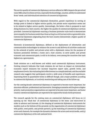 48
Diplomacymeansbusiness
The service quality of commercial diplomacy services offered to SMEs impacts the perceived
valueSMEsattachtotheseservices,especiallytheknowledge,courtesy,abilitytounderstand
firms’ needs, and individualized attention of commercial diplomats.
With regard to the commercial diplomats themselves, greater experience in serving at
foreign posts is linked to higher service quality, but private sector experience seems not
to be related to higher service quality. Interestingly, the better a firm is prepared to start
doing business in a host country, the higher the quality of commercial diplomacy services
provided. Commercial diplomats enacting a business promotor style tend to demonstrate
more empathy for business needs than those acting in a civil servant style or generalist style.
Commercial diplomats originating from the host country demonstrate a higher quality of
commercial diplomacy.
Electronic (e-)commercial diplomacy, defined as the deployment of information and
communication technologies to enhance the access to and delivery of activities conducted
by the network of public and private actors with a diplomatic status for the purpose of
business promotion between a home and a host country, to serve public and private
economic and commercial goals, is still in its infancy, even among the countries that rank
highest on e-government.
Trade missions are a well-known and widely used commercial diplomacy instrument.
Existing research indicates that trade missions do not have an impact on intermediate
economic export measures but increase long-term export sales, growth levels, and
employmentlevels.Butevaluatingtheireffectivenessisacomplicatedtask,andtheavailable
research also suggests that participants receive a wide array of benefits and experiences.
Expressing them in quantitative terms is difficult though, and a major problem according
to commercial diplomats, as is actively monitoring and taking care of the follow-up.
For the coming decade commercial diplomacy is expected to become more important, but
also more efficient, professional and innovative. Emerging economies will be given a higher
priority, trade promotion organizations are expected to become more important, and home
country commercial diplomats are expected to be replaced by locally hired personnel.
The research agenda for the coming years on commercial diplomacy will focus on (1)
opening up the ´black box´ of commercial diplomacy at the meso- and micro-level in
order to advance and innovate, (2) the shaping of commercial diplomacy instruments for
markets such as the bottom-of-the-pyramid, (3) the organization of commercial diplomacy
with public, semi-public, and private partners, (4) the matching of commercial diplomacy
actors and channels, for example the dynamics between the actors and social media, and (5)
commercial diplomacy at the sub-national level.
 