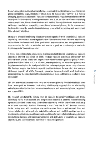 49
Doingbusinessinternationallymeansfacingacomplexinternationalbusinessenvironment;
global companies, large, medium or small, need to manage and ´survive´ in a rapidly
changing, political and economic business environment that requires them to interact with
multiple stakeholders such as host governments and NGOs. To operate successfully among
these complexities, international business will need to develop diplomatic knowhow and
skills more than before, a capability referred to as business diplomacy. In the international
business literature the term business diplomacy is not widely recognized and has received
little scholarly attention.
This paper proposes separating national business diplomacy from international business
diplomacy and defines it as the representation and communication activities deployed by
international businesses with host government representatives and non-governmental
representatives in order to establish and sustain a positive relationship to maintain
legitimacy and a ´license to operate´.
A recent exploratory study among eight multinationals (MNCs) on international business
diplomacy showed that seven of them conduct business diplomacy intensively, but
none of them applied a clear and organization-wide business diplomacy policy. General
guidelines existed in five MNCs. In all MNCs, the responsibility for business diplomacy was
largely decentralized to the foreign subsidiaries, and they deployed a wide range of means.
The findings suggest that industry-specific and institutional factors affect the business
diplomacy intensity of MNCs. Companies operating in countries with weak institutions
are recognizing the importance of business diplomacy more and therefore conduct it more
intensively.
The first international survey-based study on business diplomacy revealed that larger firms
have clearer policies. However, the findings of this study suggested that no relationship
exists between institutional environment development and business diplomacy approach
and responsibility.
The research agenda for the coming years on business diplomacy will focus on in-depth,
case study-based, multi-sourced, and longitudinal research in order to validate existing
operationalizations and to study the business diplomacy context and content holistically
rather than separately. Business diplomacy is not a ´one size fits all´. Further, research
in the coming years will investigate how medium-sized firms, as well as small firms and
´born globals´, deal with multiple stakeholders abroad and establish positive long-term
relationships with them, specific cases and conditions for successful collaboration between
international business and foreign governments and NGOs, risks of international business
diplomacy, and antecedents and outcomes of business diplomacy.
Conclusions
 