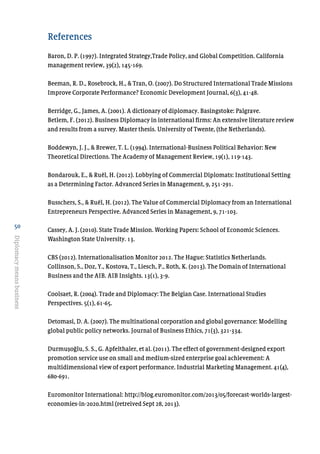 50
Diplomacymeansbusiness
References
Baron, D. P. (1997). Integrated Strategy,Trade Policy, and Global Competition. California
management review, 39(2), 145-169.
Beeman, R. D., Rosebrock, H., & Tran, O. (2007). Do Structured International Trade Missions
Improve Corporate Performance? Economic Development Journal, 6(3), 41-48.
Berridge, G., James, A. (2001). A dictionary of diplomacy. Basingstoke: Palgrave.
Betlem, F. (2012). Business Diplomacy in international firms: An extensive literature review
and results from a survey. Master thesis. University of Twente, (the Netherlands).
Boddewyn, J. J., & Brewer, T. L. (1994). International-Business Political Behavior: New
Theoretical Directions. The Academy of Management Review, 19(1), 119-143.
Bondarouk, E., & Ruël, H. (2012). Lobbying of Commercial Diplomats: Institutional Setting
as a Determining Factor. Advanced Series in Management, 9, 251-291.
Busschers, S., & Ruël, H. (2012). The Value of Commercial Diplomacy from an International
Entrepreneurs Perspective. Advanced Series in Management, 9, 71-103.
Cassey, A. J. (2010). State Trade Mission. Working Papers: School of Economic Sciences.
Washington State University. 13.
CBS (2012). Internationalisation Monitor 2012. The Hague: Statistics Netherlands.
Collinson, S., Doz, Y., Kostova, T., Liesch, P., Roth, K. (2013). The Domain of International
Business and the AIB. AIB Insights. 13(1), 3-9.
Coolsaet, R. (2004). Trade and Diplomacy: The Belgian Case. International Studies
Perspectives. 5(1), 61-65.
Detomasi, D. A. (2007). The multinational corporation and global governance: Modelling
global public policy networks. Journal of Business Ethics, 71(3), 321-334.
Durmusoglu, S. S., G. Apfelthaler, et al. (2011). The effect of government-designed export
promotion service use on small and medium-sized enterprise goal achievement: A
multidimensional view of export performance. Industrial Marketing Management. 41(4),
680-691.
Euromonitor International: http://blog.euromonitor.com/2013/05/forecast-worlds-largest-
economies-in-2020.html (retreived Sept 28, 2013).
 