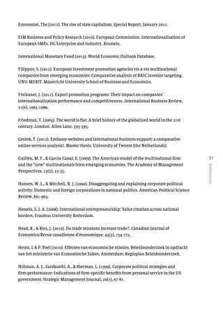 51
References
Economist, The (2012). The rise of state capitalism. Special Report, January 2012.
EIM Business and Policy Research (2010). European Commission. Internationalisation of
European SMEs. DG Enterprise and Industry, Brussels.
International Monetary Fund (2013). World Economic Outlook Database.
Filippov, S. (2012). European investment promotion agencies vis-à-vis multinational
companies from emerging economies: Comparative analysis of BRIC investor targeting.
UNU-MERIT, Maastricht University School of Business and Economics.
Freixanet, J. (2012). Export promotion programs: Their impact on companies’
internationalization performance and competitiveness. International Business Review,
21(6), 1065-1086.
Friedman, T. (2005). The world is flat: A brief history of the globalized world in the 21st
century. London: Allen Lane, 393-395.
Gesink, T. (2012). Embassy websites and international business support: a comparative
online services analysis!. Master thesis. University of Twente (the Netherlands).
Guillén, M. F., & García-Canal, E. (2009). The American model of the multinational firm
and the “new” multinationals from emerging economies. The Academy of Management
Perspectives, 23(2), 23-35.
Hansen, W. L., & Mitchell, N. J. (2000). Disaggregating and explaining corporate political
activity: Domestic and foreign corporations in national politics. American Political Science
Review, 891-903.
Hessels, S. J. A. (2008). International entrepreneurship: Value creation across national
borders. Erasmus University Rotterdam.
Head, K., & Ries, J. (2010). Do trade missions increase trade?. Canadian Journal of
Economics/Revue canadienne d’économique, 43(3), 754-775.
Heuts, L & P. Poel (2010). Effecten van economische missies. Beleidsonderzoek in opdracht
van het ministerie van Economische Zaken. Amsterdam: Regioplan Beleidsonderzoek.
Hillman, A. J., Zardkoohi, A., & Bierman, L. (1999). Corporate political strategies and
firm performance: Indications of firm-specific benefits from personal service in the US
government. Strategic Management Journal, 20(1), 67-81.
 