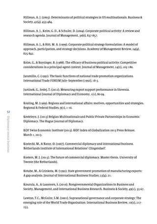 52
Diplomacymeansbusiness
Hillman, A. J. (2003). Determinants of political strategies in US multinationals. Business &
Society, 42(4), 455-484.
Hillman, A. J., Keim, G. D., & Schuler, D. (2004). Corporate political activity: A review and
research agenda. Journal of Management, 30(6), 837-857.
Hillman, A. J., & Hitt, M. A. (1999). Corporate political strategy formulation: A model of
approach, participation, and strategy decisions. Academy of Management Review, 24(4),
825-842.
Keim, G., & Baysinger, B. (1988). The efficacy of business political activity: Competitive
considerations in a principal-agent context. Journal of Management, 14(2), 163-180.
Jaramillo, C. (1992). The basic functions of national trade promotion organizations.
International Trade FORUM July–September (1992), 18-3.
Justinek, G., Sedej, T. (2012). Measuring export support performance in Slovenia.
International Journal of Diplomacy and Economy, 1(1), 80-94.
Keating, M. (1999). Regions and international affairs: motives, opportunities and strategies.
Regional & Federal Studies, 9(1), 1-16.
Kesteleyn. J. (2013) Belgian Multinationals and Public Private Partnerships in Economic
Diplomacy. The Hague Journal of Diplomacy.
KOF Swiss Economic Institute (2013). KOF Index of Globalization 2013 Press Release.
March 1, 2013.
Kostecki, M., & Naray, O. (2007). Commercial diplomacy and international business.
Netherlands Institute of International Relations’ Clingendael’.
Kosters, M. J. (2013). The future of commercial diplomacy. Master thesis. University of
Twente (the Netherlands).
Kotabe, M., & Czinkota, M. (1992). State government promotion of manufacturing exports:
A gap analysis. Journal of International Business Studies, 23(4), 21.
Kourula, A., & Laasonen, S. (2010). Nongovernmental Organizations in Business and
Society, Management, and International Business Research. Business & Society, 49(1), 35-67.
Lawton, T.C., McGuire, S.M. (2001). Supranational governance and corporate strategy: The
emerging role of the World Trade Organisation. International Business Review, 10(2), 217-
233.
 