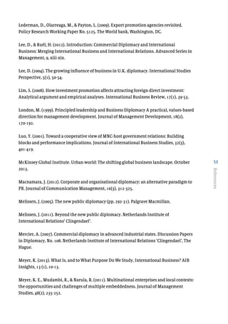 53
References
Lederman, D., Olarreaga, M., & Payton, L. (2009). Export promotion agencies revisited.
Policy Research Working Paper No. 5125. The World bank, Washington, DC.
Lee, D., & Ruël, H. (2012). Introduction: Commercial Diplomacy and International
Business: Merging International Business and International Relations. Advanced Series in
Management, 9, xiii-xix.
Lee, D. (2004). The growing influence of business in U.K. diplomacy. International Studies
Perspective, 5(1), 50-54.
Lim, S. (2008). How investment promotion affects attracting foreign direct investment:
Analytical argument and empirical analyses. International Business Review, 17(1), 39-53.
London, M. (1999). Principled leadership and Business Diplomacy A practical, values-based
direction for management development. Journal of Management Development, 18(2),
170-192.
Luo, Y. (2001). Toward a cooperative view of MNC-host government relations: Building
blocks and performance implications. Journal of International Business Studies, 32(3),
401-419.
McKinsey Global Institute. Urban world: The shifting global business landscape. October
2013.
Macnamara, J. (2012). Corporate and organisational diplomacy: an alternative paradigm to
PR. Journal of Communication Management, 16(3), 312-325.
Melissen, J. (2005). The new public diplomacy (pp. 292-31). Palgrave Macmillan.
Melissen, J. (2011). Beyond the new public diplomacy. Netherlands Institute of
International Relations’ Clingendael’.
Mercier, A. (2007). Commercial diplomacy in advanced industrial states. Discussion Papers
in Diplomacy, No. 108. Netherlands Institute of International Relations ‘Clingendael’, The
Hague.
Meyer, K. (2013). What Is, and to What Purpose Do We Study, International Business? AIB
Insights, 13 (1), 10-13.
Meyer, K. E., Mudambi, R., & Narula, R. (2011). Multinational enterprises and local contexts:
the opportunities and challenges of multiple embeddedness. Journal of Management
Studies, 48(2), 235-252.
 