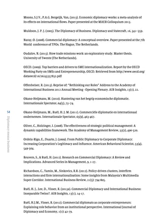 54
Diplomacymeansbusiness
Moons, S.J.V., P.A.G. Bergeijk, Van, (2013). Economic diplomacy works: a meta-analysis of
its effects on international flows. Paper presented at the MAER Colloquium 2013.
Muldoon, J. P. J. (2005). The Diplomacy of Business. Diplomacy and Statecraft, 16, 341–359.
Naray, O. (2008). Commercial diplomacy: A conceptual overview. Paper presented at the 7th
World conference of TPOs. The Hague, The Netherlands.
Oudalov, N. (2013). How trade missions work: an exploratory study. Master thesis.
University of Twente (The Netherlands).
OECD. (2009). Top barriers and drivers to SME internationalization. Report by the OECD
Working Party on SMEs and Entrepreneurship, OECD. Retrieved from http://www.oecd.org/
dataoecd/16/26/43357832.pdf
Offenheiser, R. (2013). Reprise of: “Rethinking our Roles” Address to the Academy of
International Business 2012 Annual Meeting - Opening Plenary. AIB Insights, 13(1), 22.
Okano-Heijmans, M. (2010). Hantering van het begrip economische diplomatie.
Internationale Spectator, 64(5), 73–74.
Okano-Heijmans, M., Ruël, H. J. M. (2011). Commerciële diplomatie en internationaal
ondernemen. Internationale Spectator, 65(9), 463-467.
Oliver, C., Holzinger, I. (2008). The effectiveness of strategic political management: A
dynamic capabilities framework. The Academy of Management Review, 33(2), 496-520.
Ordeix-Rigo, E., Duarte, J. (2009). From Public Diplomacy to Corporate Diplomacy:
Increasing Corporation’s Legitimacy and Influence. American Behavioral Scientist, 53(4),
549-564.
Reuvers, S., & Ruël, H. (2012). Research on Commercial Diplomacy: A Review and
Implications. Advanced Series in Management, 9, 1-27.
Richardson, C., Yamin, M., Sinkovics, R.R. (2012). Policy-driven clusters, interfirm
interactions and firm internationalisation: Some insights from Malaysia’s Multimedia
Super Corridor. International Business Review, 21(5): 794-805.
Ruël, H. J., Lee, D., Visser, R. (2013a). Commercial Diplomacy and International Business:
Inseparable Twins?. AIB Insights, 13(1), 14-17.
Ruël, H.J.M., Visser, R. (2012). Commercial diplomats as corporate entrepreneurs:
Explaining role behavior from an institutional perspective. International Journal of
Diplomacy and Economy, 1(1): 42-79.
 