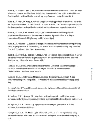 55
References
Ruël, H.J.M., Visser, R. (2013). An exploration of commercial diplomacy as a set of facilities
to support international business to and from emergent markets. Paper accepted for the
European International Business Academy 2013, December 12-14. Bremen (Ger).
Ruël, H.J.M., Wild, D., Kaap, H. van der (2013b). Public Support for International Business:
An Empirical Study on the Determinants of Trade Mission Effectiveness. Paper accepted for
the European International Business Academy 2013, December 12-14. Bremen (Ger).
Ruël, H.J.M., Boer, S. de, Haaf, W. ten (2013c). Commercial diplomacy in practice:
experiences of international business executives and representatives in Malaysia.
International Journal of Diplomacy and Economy.2(3/4).
Ruël, H.J.M., Wolters, T., Loohuis, R. (2013d). Business diplomacy in MNCs: an exploratory
study. Paper presented at the Academy of International Business Meeting 2013, Istanbul
(Turkey). Temple/AIB Best Paper Nomination.
Ruël, H.J.M., Betlem, F., Wolters, T., Kaap, H. van der (2013 e). Business diplomacy in MNCs:
a study into its determinants. Paper accepted for the European International Business
Academy 2013, December 12-14. Bremen (Ger).
Saner, R., Yiu, L. (2005). Swiss Executives as Business Diplomats in the New Europe:
Evidence from Swiss Pharmaceutical and Agro-Industrial Global Companies.
Organizational Dynamics, 34(3), 298-312.
Saner, R., Yiu, L., Søndergaard, M. (2000). Business diplomacy management: A core
competency for global companies. The Academy of Management Executive (1993-2005),
80-92.
Slooten, F. (2013). The publicness of commercial diplomacy. Master thesis. University of
Twente (the Netherlands).
Seringhaus, F.H.R., Rosson, P.J. (1994). International trade fairs and foreign market
involvement: Review and research directions. International Business Review, 3(3): 311-329.
Seringhaus, F. H. R., Rosson, P. J. (1989). Government export promotion: A global
perspective. London: Routledge.
Seringhaus, F. H. R., C. S. Mayer (1988). Different Approaches to Foreign Market Entry
between Users and Non-Users of Trade Missions. European Journal of Marketing 22(10),
7-18.
 