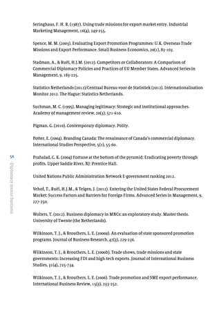 56
Diplomacymeansbusiness
Seringhaus, F. H. R. (1987). Using trade missions for export market entry. Industrial
Marketing Management, 16(4), 249-255.
Spence, M. M. (2003). Evaluating Export Promotion Programmes: U.K. Overseas Trade
Missions and Export Performance. Small Business Economics, 20(1), 83-103.
Stadman, A., & Ruël, H.J.M. (2012). Competitors or Collaborators: A Comparison of
Commercial Diplomacy Policies and Practices of EU Member States. Advanced Series in
Management, 9, 183-225.
Statistics Netherlands (2012)/Centraal Bureau voor de Statistiek (2012). Internationalisation
Monitor 2012. The Hague: Statistics Netherlands.
Suchman, M. C. (1995). Managing legitimacy: Strategic and institutional approaches.
Academy of management review, 20(3), 571-610.
Pigman, G. (2010). Contemporary diplomacy. Polity.
Potter, E. (2004). Branding Canada: The renaissance of Canada’s commercial diplomacy.
International Studies Perspective, 5(1), 55-60.
Prahalad, C. K. (2004) Fortune at the bottom of the pyramid: Eradicating poverty through
profits. Upper Saddle River, NJ: Prentice Hall.
United Nations Public Administration Network E-government ranking 2012.
Vehof, T., Ruël, H.J.M., & Telgen, J. (2012). Entering the United States Federal Procurement
Market: Success Factors and Barriers for Foreign Firms. Advanced Series in Management, 9,
227-250.
Wolters, T. (2012). Business diplomacy in MNCs: an exploratory study. Master thesis.
University of Twente (the Netherlands).
Wilkinson, T. J., & Brouthers, L. E. (2000a). An evaluation of state sponsored promotion
programs. Journal of Business Research, 47(3), 229-236.
Wilkinson, T. J., & Brouthers, L. E. (2000b). Trade shows, trade missions and state
governments: Increasing FDI and high-tech exports. Journal of International Business
Studies, 31(4), 725-734.
Wilkinson, T. J., & Brouthers, L. E. (2006). Trade promotion and SME export performance.
International Business Review, 15(3), 233-252.
 