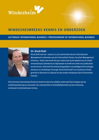 Diplomacymeansbusiness
Dr. Huub Ruël
Lectoraat International Business /
Professorship of International Business
Windesheimreeks kennis en onderzoek nr. 46LECTORAAT INTERNATIONAL BUSINESS / professorship of international business
Windesheimreeks kennis en onderzoek
Dr. Huub Ruël
Huub Ruël was tot 1 maart 2013 als universitair docent International
Management verbonden aan de Universtiteit Twente, faculteit Management
& Bestuur. Vanaf 2009 werkt hij aan onderzoek op het gebied van de relatie
internationaal zakendoen en diplomatie en heeft een reeks van publicaties
op dit terrein. Ook heeft hij wetenschappelijke en praktijkgerichte lezingen,
seminars en workshops verzorgd. Huub Ruël heeft voor business schools
gewerkt in Koeweit en Libanon en was eerder werkzaam bij de Universiteit
Utrecht.
Het lectoraat International Business heeft tot doel om middels onderzoek bij te dragen aan de
professionalisering en innovatie van commerciële en bedrijfsdiplomatie op sub-nationaal,
nationaal en internationaal niveau.
 