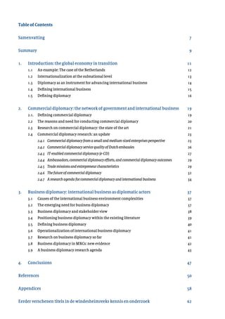 Table of Contents
Samenvatting	
Summary 	
1.	 Introduction: the global economy in transition	
	 1.1 	 An example: The case of the Netherlands	
	 1.2 	 Internationalization at the subnational level	
	 1.3 	 Diplomacy as an instrument for advancing international business	
	 1.4 	 Defining international business	
	 1.5 	 Defining diplomacy	
2. 	 Commercial diplomacy: the network of government and international business
	 2.1. 	 Defining commercial diplomacy	
	 2.2 	 The reasons and need for conducting commercial diplomacy	
	 2.3 	 Research on commercial diplomacy: the state of the art
	 2.4 	 Commercial diplomacy research: an update	
	 	 2.4.1	 Commercial diplomacyfromasmallandmedium-sizedenterprisesperspective	 	
	 	 2.4.2	 Commercial diplomacyservicequalityofDutchembassies	
	 	 2.4.3	 IT-enabled commercialdiplomacy(e-CD)	
	 	 2.4.4	 Ambassadors,commercialdiplomacyefforts,andcommercialdiplomacyoutcomes		
	 	 2.4.5	 Trade missionsandentrepreneurcharacteristics	
	 	 2.4.6	 The future ofcommercialdiplomacy	
	 	 2.4.7	 A research agendaforcommercialdiplomacyandinternationalbusiness	
3. 	 Business diplomacy: international business as diplomatic actors	
	 3.1 	 Causes of the international business environment complexities	
	 3.2 	 The emerging need for business diplomacy	
	 3.3 	 Business diplomacy and stakeholder view	
	 3.4 	 Positioning business diplomacy within the existing literature	
	 3.5 	 Defining business diplomacy	
	 3.6 	 Operationalization of international business diplomacy	
	 3.7 	 Research on business diplomacy so far	
	 3.8 	 Business diplomacy in MNCs: new evidence	
	 3.9 	 A business diplomacy research agenda	
4.	 Conclusions	
References
	
Appendices	
Eerder verschenen titels in de windesheimreeks kennis en onderzoek
7
9
11
12
13
14
15
16
19
19
20
21
23
23
26
27
29
29
32
34
37
37
37
38
39
40
41
41
42
43
47
50
58
62
 