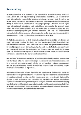 7
Samenvatting
De wereldeconomie is in verandering, de economische krachtsverhouding verschuift
naar Azië en dit heeft zijn invloed op internationaal zakendoen. Als onderdeel van
deze internationale economische krachtsverschuiving, verandert ook de rol en de
relatie tussen overheden, internationale bedrijven, non-gouvernementele organisaties
(NGO) en nationale en internationale belangengroeperingen. Manieren van en regels
voor internationaal zakendoen zoals ontwikkelde economieën die gewend waren
zullen niet zondermeer dominant zijn, en ontwikkelde economieën zullen ook hun
internationaliseringsinspanningen moeten versterken om van de internationale
economische krachtsverschuiving te kunnen profiteren. De vraag is echter: doen ze dit in
voldoende mate? En hoe kunnen ze internationalisering versterken?
De Nederlandse economie is sterk internationaal georiënteerd, zo lijkt het. Echter, een
nadere blik maakt zichtbaar dat slechts een klein segment van de Nederlandse bedrijven
echt internationaal actief is. Ook is het aandeel van de handel met opkomende economieën,
in vergelijking met andere EU landen, matig. Verder is van de Nederlandse export ruim
40% zogenaamde doorvoer, hetgeen slechts een kleine toegevoegde waarde heeft. Als de
mate van internationalisering van de Nederlandse economie ‘model’ staat voor andere
ontwikkelde economieën, dan is er nog werk aan de winkel.
Om succesvol te internationaliseren en te profiteren van de internationale economische
verschuivingen is het van essentieel belang te onderkennen dat internationaal zakendoen
in de komende jaren meer een zaak zal zijn van het begrijpen en kunnen omgaan met
een sterkere verwevenheid tussen economie en internationale betrekkingen, tussen
internationaal zakendoen en diplomatie.
Internationale bedrijven hebben diplomatie en diplomatieke competenties nodig om
succesvoltekunnenopereren,ofwelviade‘klassieke’diplomatiekeactorenzoalsnatiestaten
of door internationale bedrijven zelf die zich meer en meer opwerken als diplomatieke
actoren en zich zelfstandig gaan verhouden tot overheden en andere stakeholders.
Bijvoorbeeld:overheidsvertegenwoordigersenbedrijvenkunnensamenwerkenomtoegang
te verkrijgen tot of uitbreiden in nieuwe buitenlandse markten, en internationale bedrijven
werken aan hun diplomatieke competenties om relaties aan te gaan en te onderhouden met
buitenlandse overheden, NGOs en andere stakeholders.
Samenvatting
 