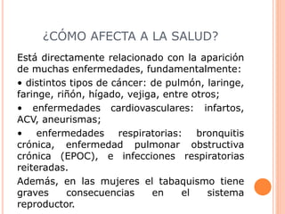 ¿CÓMO AFECTA A LA SALUD?
Está directamente relacionado con la aparición
de muchas enfermedades, fundamentalmente:
• distintos tipos de cáncer: de pulmón, laringe,
faringe, riñón, hígado, vejiga, entre otros;
• enfermedades cardiovasculares: infartos,
ACV, aneurismas;
• enfermedades respiratorias: bronquitis
crónica, enfermedad pulmonar obstructiva
crónica (EPOC), e infecciones respiratorias
reiteradas.
Además, en las mujeres el tabaquismo tiene
graves consecuencias en el sistema
reproductor.
 