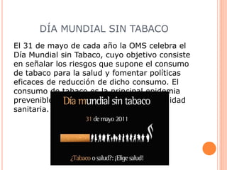 DÍA MUNDIAL SIN TABACO
El 31 de mayo de cada año la OMS celebra el
Día Mundial sin Tabaco, cuyo objetivo consiste
en señalar los riesgos que supone el consumo
de tabaco para la salud y fomentar políticas
eficaces de reducción de dicho consumo. El
consumo de tabaco es la principal epidemia
prevenible a la que se enfrenta la comunidad
sanitaria.
 